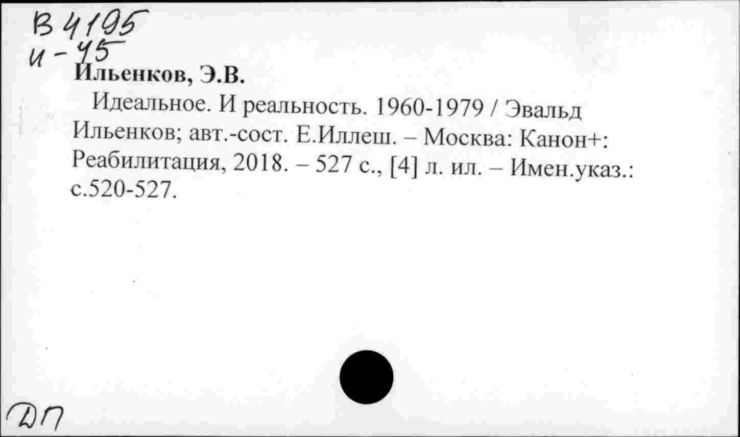 ﻿и " У 5"
Ильенков, Э.В.
Идеальное. И реальность. 1960-1979 / Эвальд Ильенков; авт.-сост. Е.Иллеш. - Москва: Канон+: Реабилитация, 2018. — 527 с., [4] л. ил. — Имен указ с.520-527.
